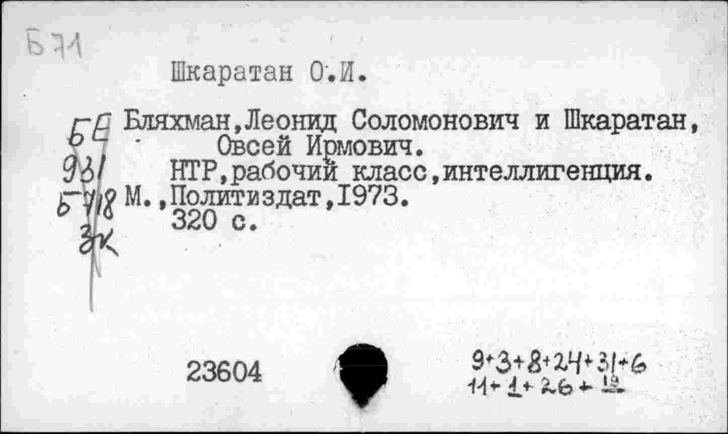 ﻿Шкаратан О.И.
Бляхман,Леонид Соломонович и Шкаратан, Своей Ирмович.
НТР,рабочий класс,интеллигенция.
М..Политиздат,1973.
320 с.
23604
14* £+ £.£> *■ 1а.